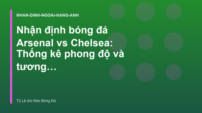 Nhận định bóng đá Arsenal vs Chelsea: Thống kê phong độ và tương quan lực lượng