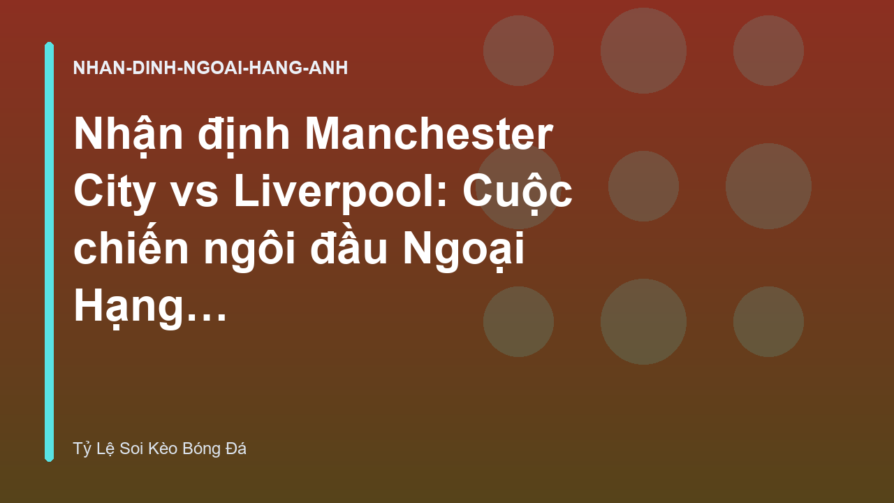 Nhận định Manchester City vs Liverpool: Cuộc chiến ngôi đầu Ngoại Hạng Anh