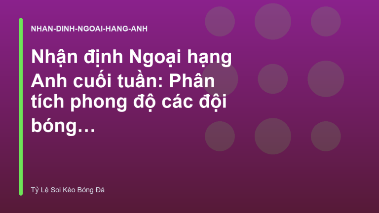 Nhận định Ngoại hạng Anh cuối tuần: Phân tích phong độ các đội bóng lớn
